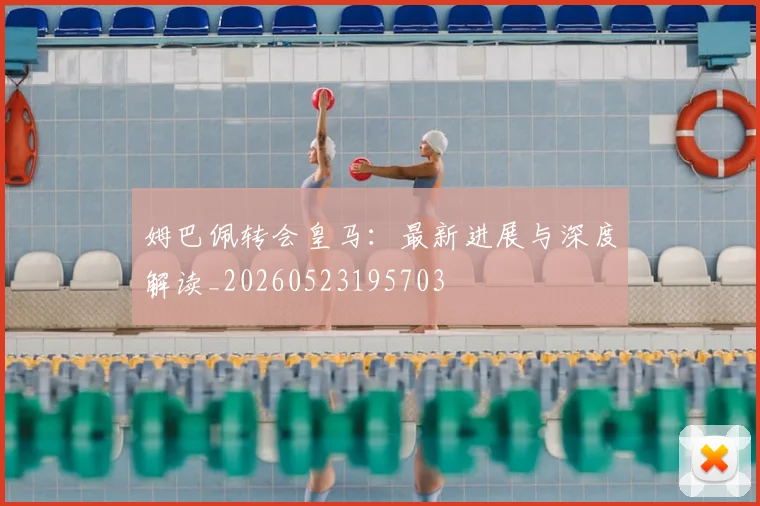 姆巴佩转会皇马：最新进展与深度解读_20260523195703
