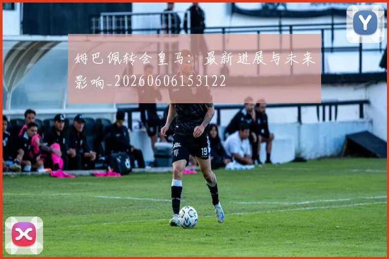 姆巴佩转会皇马:最新进展与未来影响_20260606153122