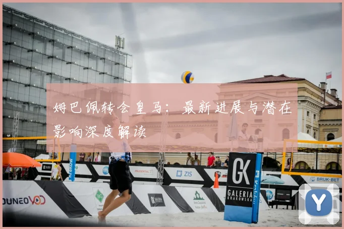 姆巴佩转会皇马:最新进展与潜在影响深度解读