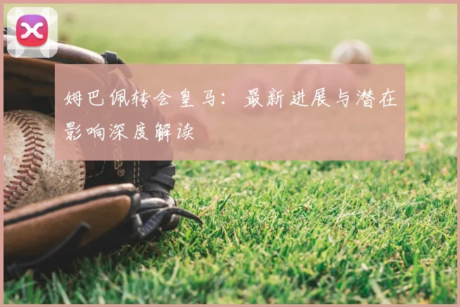 姆巴佩转会皇马:最新进展与潜在影响深度解读