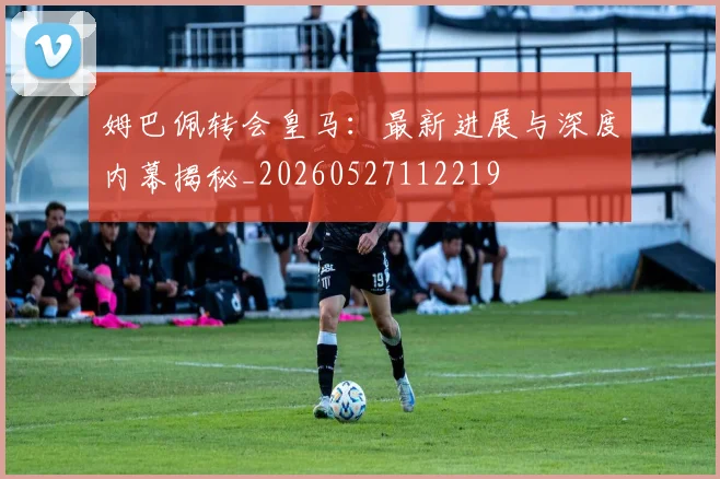 姆巴佩转会皇马:最新进展与深度内幕揭秘_20260527112219