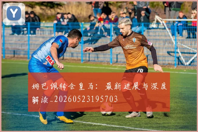 姆巴佩转会皇马：最新进展与深度解读_20260523195703