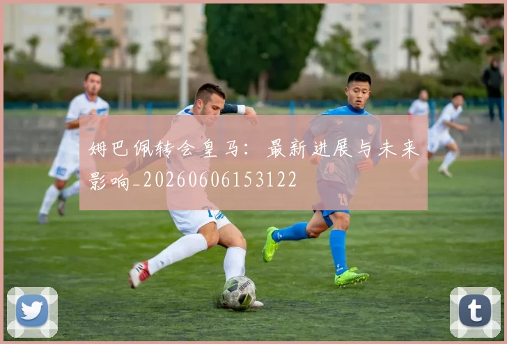 姆巴佩转会皇马:最新进展与未来影响_20260606153122